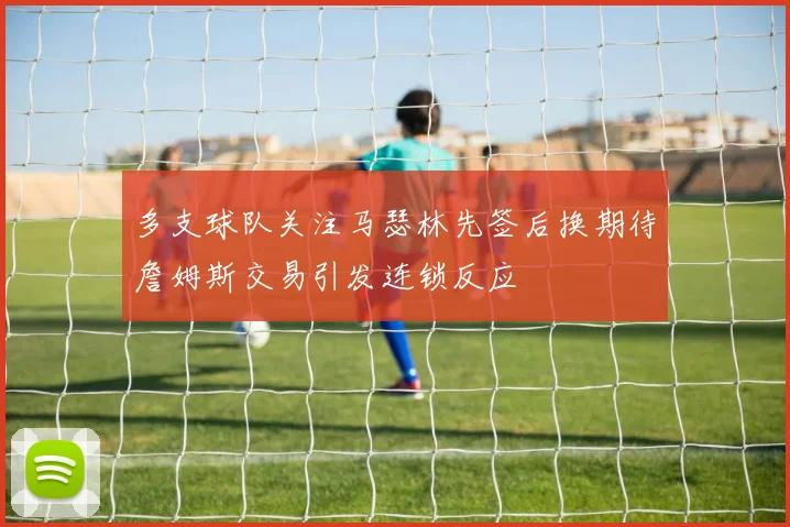多支球队关注马瑟林先签后换期待詹姆斯交易引发连锁反应