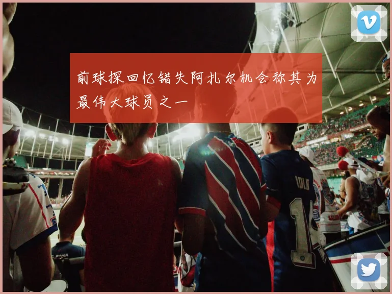 前球探回忆错失阿扎尔机会称其为最伟大球员之一