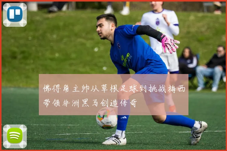 佛得角主帅从草根足球到挑战梅西带领非洲黑马创造传奇
