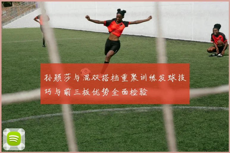 孙颖莎与混双搭档重聚训练发球技巧与前三板优势全面检验