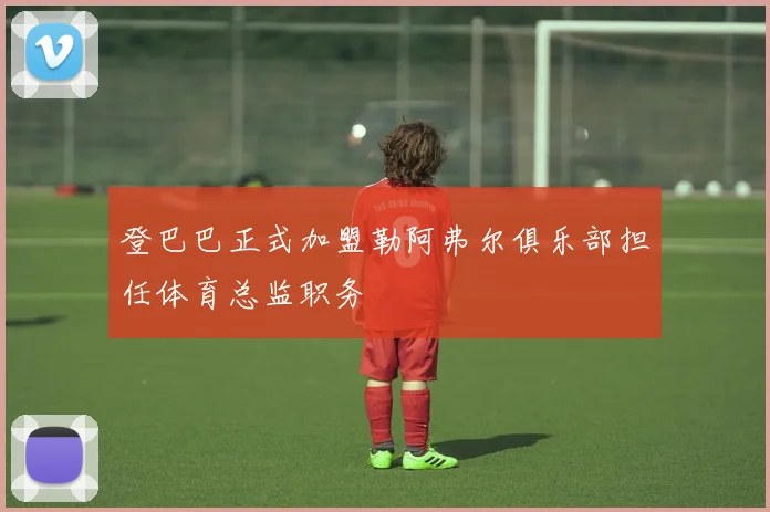 登巴巴正式加盟勒阿弗尔俱乐部担任体育总监职务