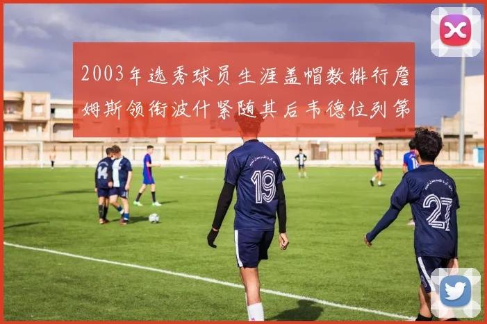 2003年选秀球员生涯盖帽数排行詹姆斯领衔波什紧随其后韦德位列第五