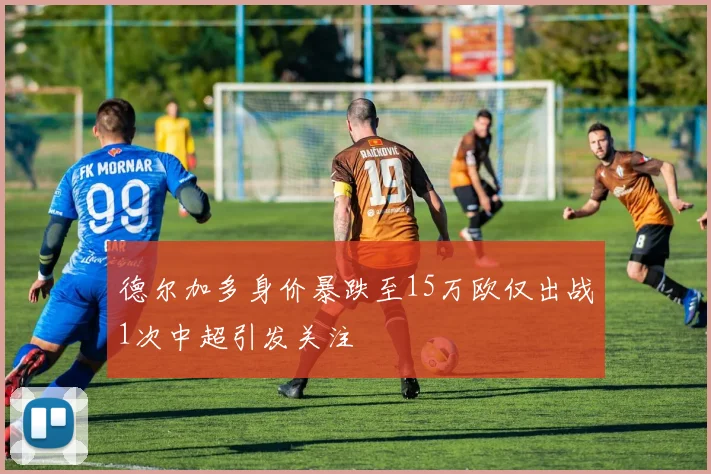 德尔加多身价暴跌至15万欧仅出战1次中超引发关注