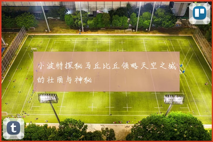 小波特探秘马丘比丘领略天空之城的壮丽与神秘