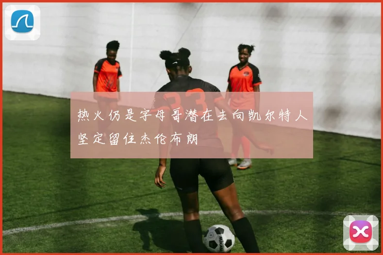 热火仍是字母哥潜在去向凯尔特人坚定留住杰伦布朗