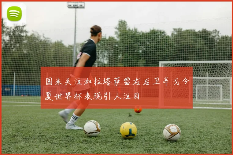 国米关注加拉塔萨雷右后卫辛戈今夏世界杯表现引人注目
