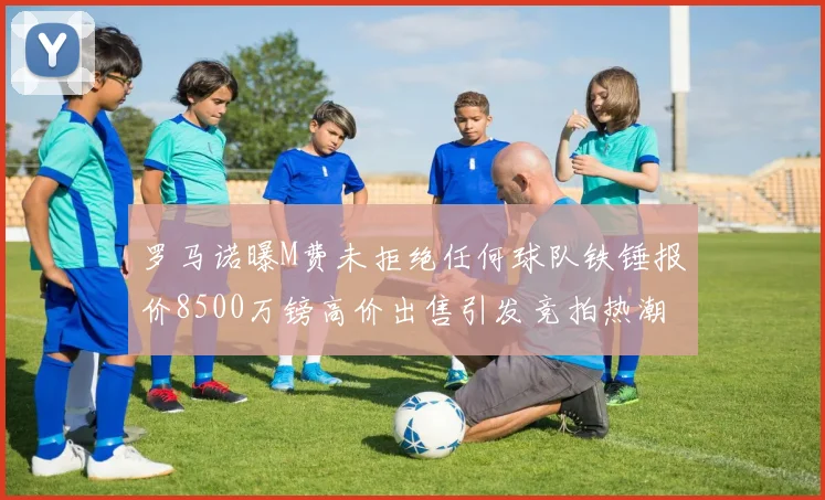 罗马诺曝M费未拒绝任何球队铁锤报价8500万镑高价出售引发竞拍热潮