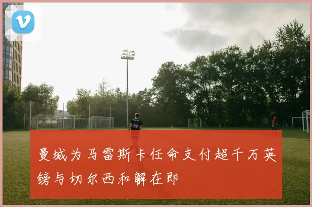 曼城为马雷斯卡任命支付超千万英镑与切尔西和解在即