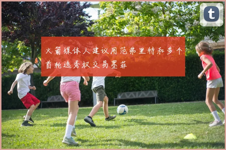 火箭媒体人建议用范弗里特和多个首轮选秀权交易墨菲