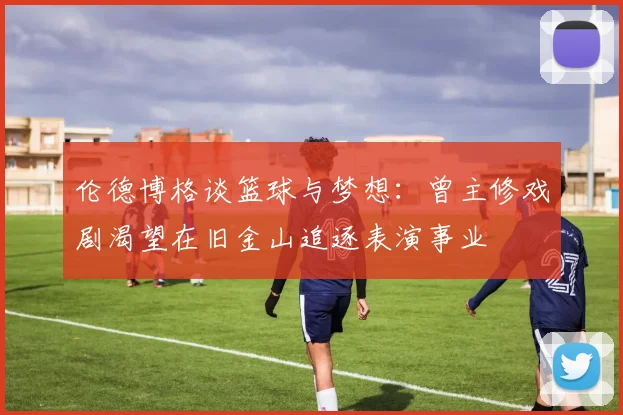 伦德博格谈篮球与梦想：曾主修戏剧渴望在旧金山追逐表演事业