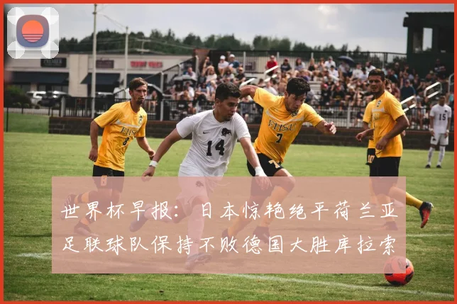 世界杯早报：日本惊艳绝平荷兰亚足联球队保持不败德国大胜库拉索