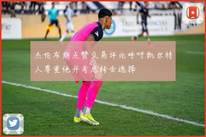 杰伦布朗点赞交易评论呼吁凯尔特人尊重他并考虑转会选择
