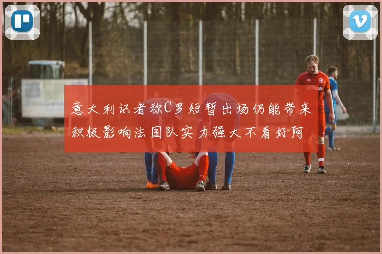 意大利记者称C罗短暂出场仍能带来积极影响法国队实力强大不看好阿根廷表现