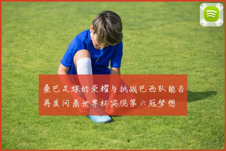 桑巴足球的荣耀与挑战巴西队能否再度问鼎世界杯实现第六冠梦想