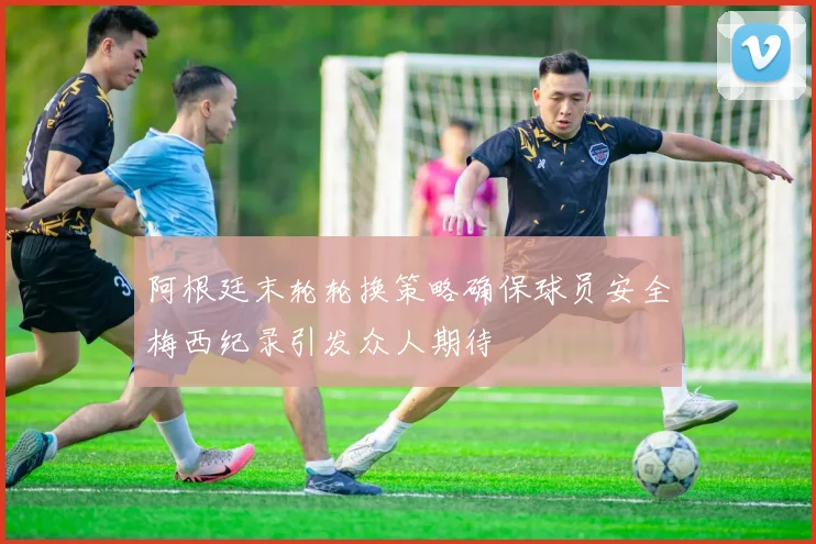 阿根廷末轮轮换策略确保球员安全梅西纪录引发众人期待