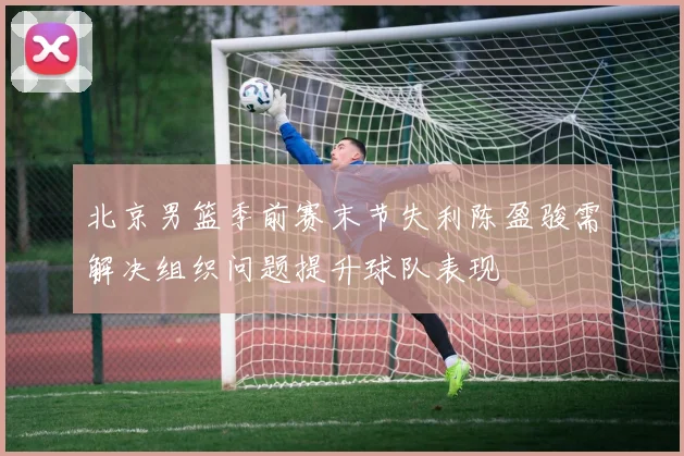 北京男篮季前赛末节失利陈盈骏需解决组织问题提升球队表现