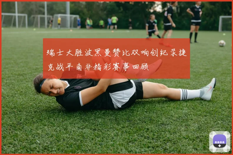 瑞士大胜波黑曼赞比双响创纪录捷克战平南非精彩赛事回顾