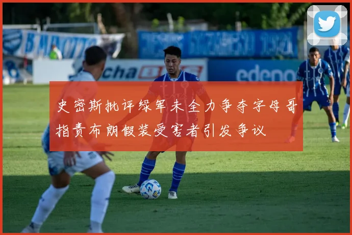 史密斯批评绿军未全力争夺字母哥指责布朗假装受害者引发争议